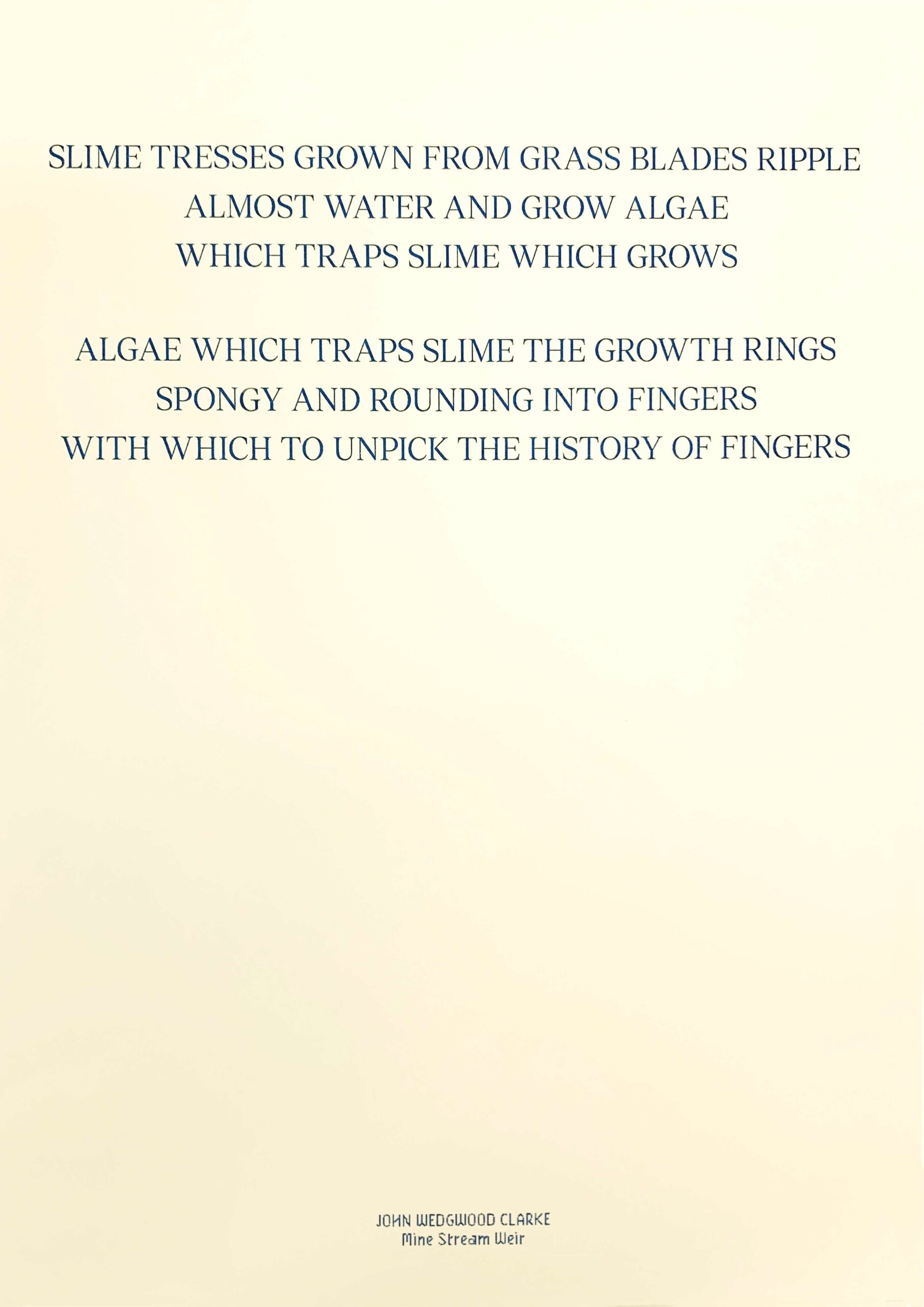 A poster featuring poetry from John Wedgwood Clarke's collection. Slime tresses grown from grass blades ripple, almost water and grow algae, which traps slime which grows, algae which traps slime, the growth rings, spongy and bounding into fingers, with which to unpick, the history of fingers.